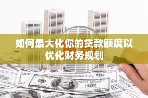 全国如何最大化你的贷款额度以优化财务规划